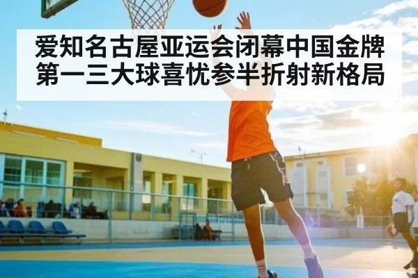 爱知名古屋亚运会闭幕中国金牌第一三大球喜忧参半折射新格局