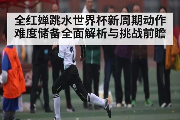 全红婵跳水世界杯新周期动作难度储备全面解析与挑战前瞻